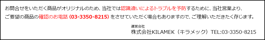 お問合せをいただく商品がオリジナルのため、当社では認識違いによるトラブルを予防するために、当社営業より、ご要望の商品の確認のお電話（03-3350-8215）をさせていただく場合もありますので、ご理解いただきたく存じます。 運営会社 株式会社KILAMEK（キラメック）TEL:03-3350-8215