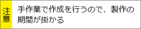 手作業で作成を行うので、製作の期間が掛かる