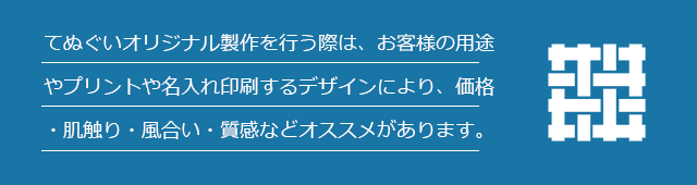 てぬぐいオリジナル製作を行う際は、お客様の用途やプリントや名入れ印刷するデザインにより、価格・肌触り・風合い・質感などオススメがあります。